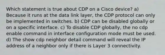 Which statement is true about CDP on a Cisco device?​ a) Because it runs at the data link layer​, the CDP protocol can only be implemented in switches. b) CDP can be disabled globally or on a specific interface​. c) To disable CDP globally, the no cdp enable command in interface configuration mode must be used. d) The show cdp neighbor detail command will reveal the IP address of a neighbor only if there is Layer 3 connectivity​.