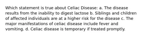 Which statement is true about Celiac Disease: a. The disease results from the inability to digest lactose b. Siblings and children of affected individuals are at a higher risk for the disease c. The major manifestations of celiac disease include fever and vomiting. d. Celiac disease is temporary if treated promptly.