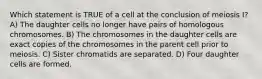 Which statement is TRUE of a cell at the conclusion of meiosis I? A) The daughter cells no longer have pairs of homologous chromosomes. B) The chromosomes in the daughter cells are exact copies of the chromosomes in the parent cell prior to meiosis. C) Sister chromatids are separated. D) Four daughter cells are formed.