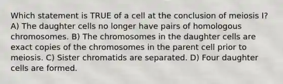 Which statement is TRUE of a cell at the conclusion of meiosis I? A) The daughter cells no longer have pairs of homologous chromosomes. B) The chromosomes in the daughter cells are exact copies of the chromosomes in the parent cell prior to meiosis. C) Sister chromatids are separated. D) Four daughter cells are formed.