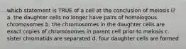 which statement is TRUE of a cell at the conclusion of meiosis I? a. the daughter cells no longer have pairs of homologous chromosomes b. the chromosomes in the daughter cells are exact copies of chromosomes in parent cell prior to meiosis c. sister chromatids are separated d. four daughter cells are formed