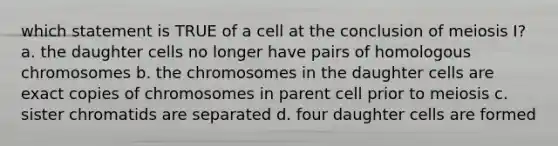 which statement is TRUE of a cell at the conclusion of meiosis I? a. the daughter cells no longer have pairs of homologous chromosomes b. the chromosomes in the daughter cells are exact copies of chromosomes in parent cell prior to meiosis c. sister chromatids are separated d. four daughter cells are formed