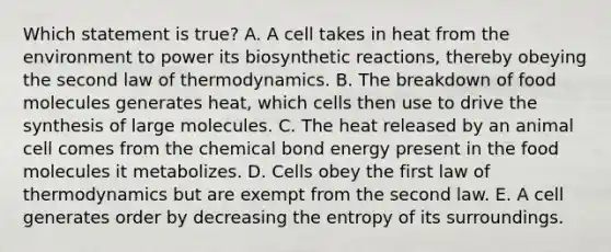 Which statement is true? A. A cell takes in heat from the environment to power its biosynthetic reactions, thereby obeying the second law of thermodynamics. B. The breakdown of food molecules generates heat, which cells then use to drive the synthesis of large molecules. C. The heat released by an animal cell comes from the chemical bond energy present in the food molecules it metabolizes. D. Cells obey the first law of thermodynamics but are exempt from the second law. E. A cell generates order by decreasing the entropy of its surroundings.