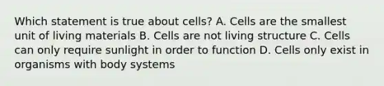 Which statement is true about cells? A. Cells are the smallest unit of living materials B. Cells are not living structure C. Cells can only require sunlight in order to function D. Cells only exist in organisms with body systems