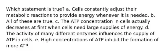 Which statement is true? a. Cells constantly adjust their metabolic reactions to provide energy whenever it is needed. b. All of these are true. c. The ATP concentration in cells actually decreases at first when cells need large supplies of energy. d. The activity of many different enzymes influences the supply of ATP in cells. e. High concentrations of ATP inhibit the formation of more ATP.