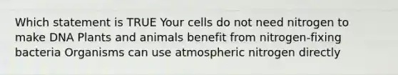 Which statement is TRUE Your cells do not need nitrogen to make DNA Plants and animals benefit from nitrogen-fixing bacteria Organisms can use atmospheric nitrogen directly