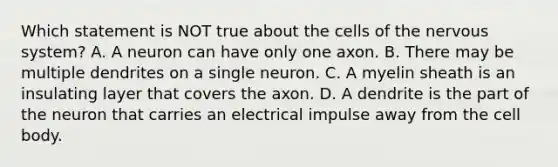 Which statement is NOT true about the cells of the <a href='https://www.questionai.com/knowledge/kThdVqrsqy-nervous-system' class='anchor-knowledge'>nervous system</a>? A. A neuron can have only one axon. B. There may be multiple dendrites on a single neuron. C. A myelin sheath is an insulating layer that covers the axon. D. A dendrite is the part of the neuron that carries an electrical impulse away from the cell body.