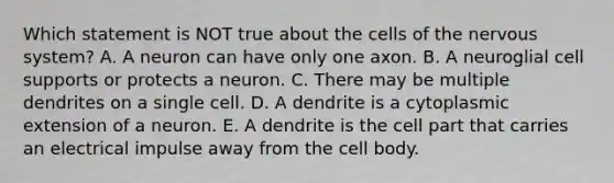 Which statement is NOT true about the cells of the nervous system? A. A neuron can have only one axon. B. A neuroglial cell supports or protects a neuron. C. There may be multiple dendrites on a single cell. D. A dendrite is a cytoplasmic extension of a neuron. E. A dendrite is the cell part that carries an electrical impulse away from the cell body.