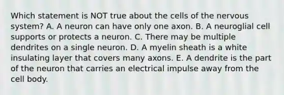 Which statement is NOT true about the cells of the <a href='https://www.questionai.com/knowledge/kThdVqrsqy-nervous-system' class='anchor-knowledge'>nervous system</a>? A. A neuron can have only one axon. B. A neuroglial cell supports or protects a neuron. C. There may be multiple dendrites on a single neuron. D. A myelin sheath is a white insulating layer that covers many axons. E. A dendrite is the part of the neuron that carries an electrical impulse away from the cell body.