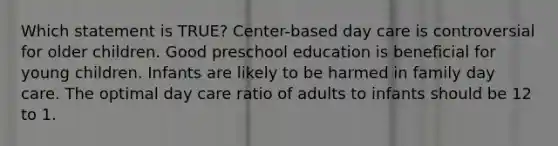 Which statement is TRUE? Center-based day care is controversial for older children. Good preschool education is beneficial for young children. Infants are likely to be harmed in family day care. The optimal day care ratio of adults to infants should be 12 to 1.