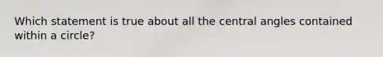 Which statement is true about all the central angles contained within a circle?