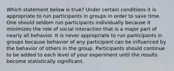 Which statement below is true? Under certain conditions it is appropriate to run participants in groups in order to save time. One should seldom run participants individually because it minimizes the role of social interaction that is a major part of nearly all behavior. It is never appropriate to run participants in groups because behavior of any participant can be influenced by the behavior of others in the group. Participants should continue to be added to each level of your experiment until the results become statistically significant.