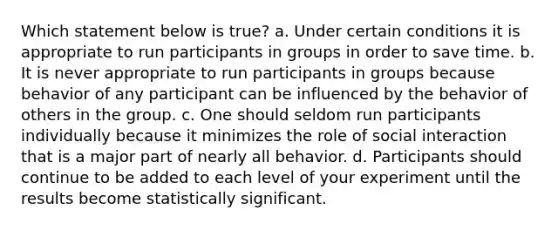 Which statement below is true? a. Under certain conditions it is appropriate to run participants in groups in order to save time. b. It is never appropriate to run participants in groups because behavior of any participant can be influenced by the behavior of others in the group. c. One should seldom run participants individually because it minimizes the role of social interaction that is a major part of nearly all behavior. d. Participants should continue to be added to each level of your experiment until the results become statistically significant.