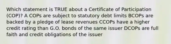 Which statement is TRUE about a Certificate of Participation (COP)? A COPs are subject to statutory debt limits BCOPs are backed by a pledge of lease revenues CCOPs have a higher credit rating than G.O. bonds of the same issuer DCOPs are full faith and credit obligations of the issuer