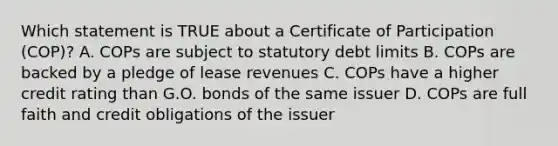 Which statement is TRUE about a Certificate of Participation (COP)? A. COPs are subject to statutory debt limits B. COPs are backed by a pledge of lease revenues C. COPs have a higher credit rating than G.O. bonds of the same issuer D. COPs are full faith and credit obligations of the issuer