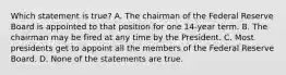 Which statement is true? A. The chairman of the Federal Reserve Board is appointed to that position for one 14-year term. B. The chairman may be fired at any time by the President. C. Most presidents get to appoint all the members of the Federal Reserve Board. D. None of the statements are true.