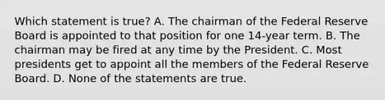 Which statement is true? A. The chairman of the Federal Reserve Board is appointed to that position for one 14-year term. B. The chairman may be fired at any time by the President. C. Most presidents get to appoint all the members of the Federal Reserve Board. D. None of the statements are true.