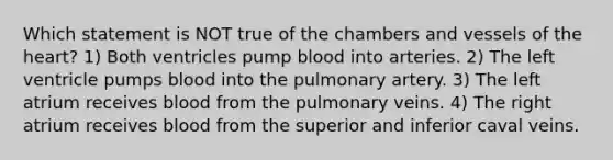 Which statement is NOT true of the chambers and vessels of <a href='https://www.questionai.com/knowledge/kya8ocqc6o-the-heart' class='anchor-knowledge'>the heart</a>? 1) Both ventricles pump blood into arteries. 2) The left ventricle pumps blood into the pulmonary artery. 3) The left atrium receives blood from the pulmonary veins. 4) The right atrium receives blood from the superior and inferior caval veins.