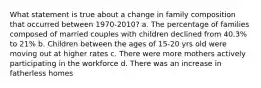 What statement is true about a change in family composition that occurred between 1970-2010? a. The percentage of families composed of married couples with children declined from 40.3% to 21% b. Children between the ages of 15-20 yrs old were moving out at higher rates c. There were more mothers actively participating in the workforce d. There was an increase in fatherless homes