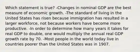 Which statement is true? -Changes in nominal GDP are the best measure of economic growth. -The standard of living in the United States has risen because immigration has resulted in a larger workforce, not because workers have become more productive. -In order to determine how many years it takes for real GDP to double, one would multiply the annual real GDP growth rate by 70. -Most people in the world today live in countries poorer than the United States was in 1907.