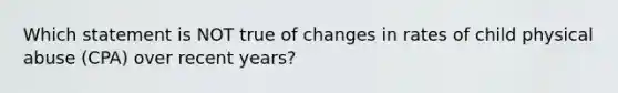 Which statement is NOT true of changes in rates of child physical abuse (CPA) over recent years?