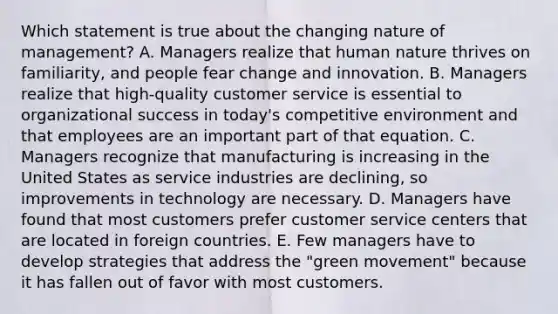 Which statement is true about the changing nature of​ management? A. Managers realize that human nature thrives on​ familiarity, and people fear change and innovation. B. Managers realize that​ high-quality customer service is essential to organizational success in​ today's competitive environment and that employees are an important part of that equation. C. Managers recognize that manufacturing is increasing in the United States as service industries are​ declining, so improvements in technology are necessary. D. Managers have found that most customers prefer customer service centers that are located in foreign countries. E. Few managers have to develop strategies that address the​ "green movement" because it has fallen out of favor with most customers.