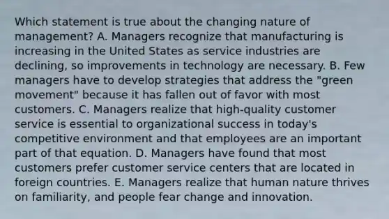 Which statement is true about the changing nature of​ management? A. Managers recognize that manufacturing is increasing in the United States as service industries are​ declining, so improvements in technology are necessary. B. Few managers have to develop strategies that address the​ "green movement" because it has fallen out of favor with most customers. C. Managers realize that​ high-quality customer service is essential to organizational success in​ today's competitive environment and that employees are an important part of that equation. D. Managers have found that most customers prefer customer service centers that are located in foreign countries. E. Managers realize that human nature thrives on​ familiarity, and people fear change and innovation.