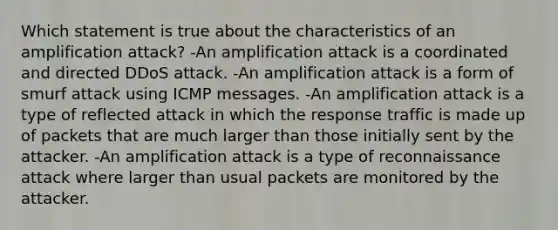 Which statement is true about the characteristics of an amplification attack? -An amplification attack is a coordinated and directed DDoS attack. -An amplification attack is a form of smurf attack using ICMP messages. -An amplification attack is a type of reflected attack in which the response traffic is made up of packets that are much larger than those initially sent by the attacker. -An amplification attack is a type of reconnaissance attack where larger than usual packets are monitored by the attacker.