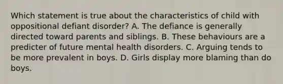 Which statement is true about the characteristics of child with oppositional defiant disorder? A. The defiance is generally directed toward parents and siblings. B. These behaviours are a predicter of future mental health disorders. C. Arguing tends to be more prevalent in boys. D. Girls display more blaming than do boys.