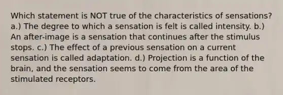 Which statement is NOT true of the characteristics of sensations? a.) The degree to which a sensation is felt is called intensity. b.) An after-image is a sensation that continues after the stimulus stops. c.) The effect of a previous sensation on a current sensation is called adaptation. d.) Projection is a function of the brain, and the sensation seems to come from the area of the stimulated receptors.