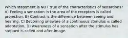 Which statement is NOT true of the characteristics of sensations? A) Feeling a sensation in the area of the receptors is called projection. B) Contrast is the difference between seeing and hearing. C) Becoming unaware of a continuous stimulus is called adaptation. D) Awareness of a sensation after the stimulus has stopped is called and after-image.