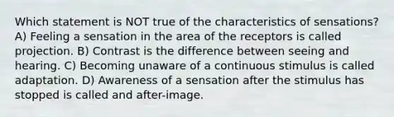 Which statement is NOT true of the characteristics of sensations? A) Feeling a sensation in the area of the receptors is called projection. B) Contrast is the difference between seeing and hearing. C) Becoming unaware of a continuous stimulus is called adaptation. D) Awareness of a sensation after the stimulus has stopped is called and after-image.