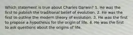 Which statement is true about Charles Darwin? 1. He was the first to publish the traditional belief of evolution. 2. He was the first to outline the modern theory of evolution. 3. He was the first to propose a hypothesis for the origin of life. 4. He was the first to ask questions about the origins of life.