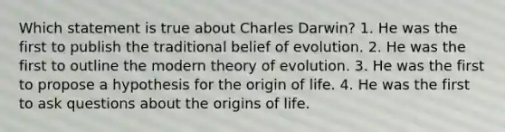 Which statement is true about Charles Darwin? 1. He was the first to publish the traditional belief of evolution. 2. He was the first to outline the modern theory of evolution. 3. He was the first to propose a hypothesis for the origin of life. 4. He was the first to ask questions about the origins of life.