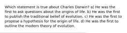 Which statement is true about Charles Darwin? a) He was the first to ask questions about the origins of life. b) He was the first to publish the traditional belief of evolution. c) He was the first to propose a hypothesis for the origin of life. d) He was the first to outline the modern theory of evolution.