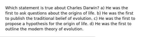 Which statement is true about Charles Darwin? a) He was the first to ask questions about the origins of life. b) He was the first to publish the traditional belief of evolution. c) He was the first to propose a hypothesis for the origin of life. d) He was the first to outline the modern theory of evolution.