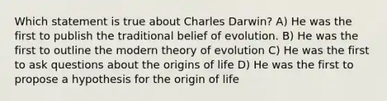 Which statement is true about Charles Darwin? A) He was the first to publish the traditional belief of evolution. B) He was the first to outline the modern theory of evolution C) He was the first to ask questions about the origins of life D) He was the first to propose a hypothesis for the origin of life