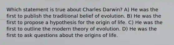 Which statement is true about Charles Darwin? A) He was the first to publish the traditional belief of evolution. B) He was the first to propose a hypothesis for the origin of life. C) He was the first to outline the modern <a href='https://www.questionai.com/knowledge/kzoSBoiwWp-theory-of-evolution' class='anchor-knowledge'>theory of evolution</a>. D) He was the first to ask questions about the origins of life.