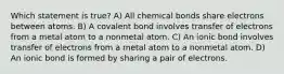 Which statement is true? A) All chemical bonds share electrons between atoms. B) A covalent bond involves transfer of electrons from a metal atom to a nonmetal atom. C) An ionic bond involves transfer of electrons from a metal atom to a nonmetal atom. D) An ionic bond is formed by sharing a pair of electrons.