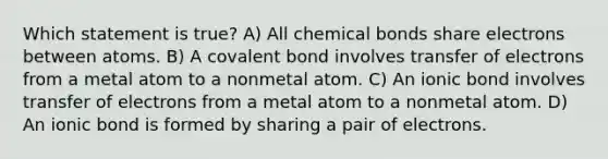 Which statement is true? A) All chemical bonds share electrons between atoms. B) A covalent bond involves transfer of electrons from a metal atom to a nonmetal atom. C) An ionic bond involves transfer of electrons from a metal atom to a nonmetal atom. D) An ionic bond is formed by sharing a pair of electrons.