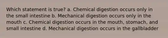 Which statement is true? a. Chemical digestion occurs only in the small intestine b. Mechanical digestion occurs only in the mouth c. Chemical digestion occurs in the mouth, stomach, and small intestine d. Mechanical digestion occurs in the gallbladder