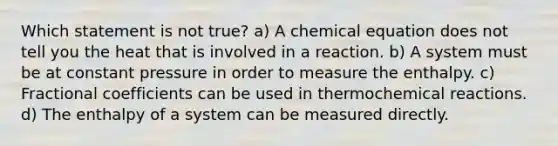 Which statement is not true? a) A chemical equation does not tell you the heat that is involved in a reaction. b) A system must be at constant pressure in order to measure the enthalpy. c) Fractional coefficients can be used in thermochemical reactions. d) The enthalpy of a system can be measured directly.