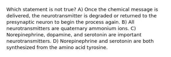 Which statement is not true? A) Once the chemical message is delivered, the neurotransmitter is degraded or returned to the presynaptic neuron to begin the process again. B) All neurotransmitters are quaternary ammonium ions. C) Norepinephrine, dopamine, and serotonin are important neurotransmitters. D) Norepinephrine and serotonin are both synthesized from the amino acid tyrosine.