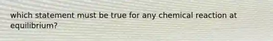 which statement must be true for any chemical reaction at equilibrium?