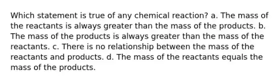 Which statement is true of any chemical reaction? a. The mass of the reactants is always <a href='https://www.questionai.com/knowledge/ktgHnBD4o3-greater-than' class='anchor-knowledge'>greater than</a> the mass of the products. b. The mass of the products is always greater than the mass of the reactants. c. There is no relationship between the mass of the reactants and products. d. The mass of the reactants equals the mass of the products.