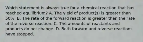 Which statement is always true for a chemical reaction that has reached equilibrium? A. The yield of product(s) is greater than 50%. B. The rate of the forward reaction is greater than the rate of the reverse reaction. C. The amounts of reactants and products do not change. D. Both forward and reverse reactions have stopped.