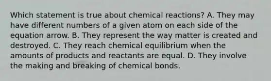 Which statement is true about chemical reactions? A. They may have different numbers of a given atom on each side of the equation arrow. B. They represent the way matter is created and destroyed. C. They reach chemical equilibrium when the amounts of products and reactants are equal. D. They involve the making and breaking of chemical bonds.