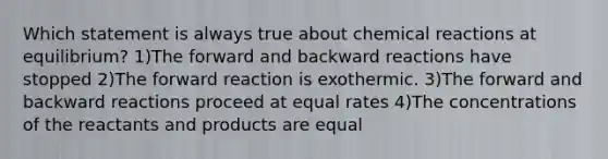 Which statement is always true about chemical reactions at equilibrium? 1)The forward and backward reactions have stopped 2)The forward reaction is exothermic. 3)The forward and backward reactions proceed at equal rates 4)The concentrations of the reactants and products are equal