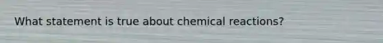 What statement is true about chemical reactions?