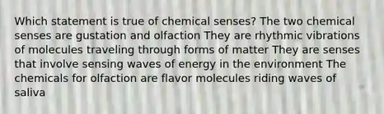 Which statement is true of chemical senses? The two chemical senses are gustation and olfaction They are rhythmic vibrations of molecules traveling through forms of matter They are senses that involve sensing waves of energy in the environment The chemicals for olfaction are flavor molecules riding waves of saliva